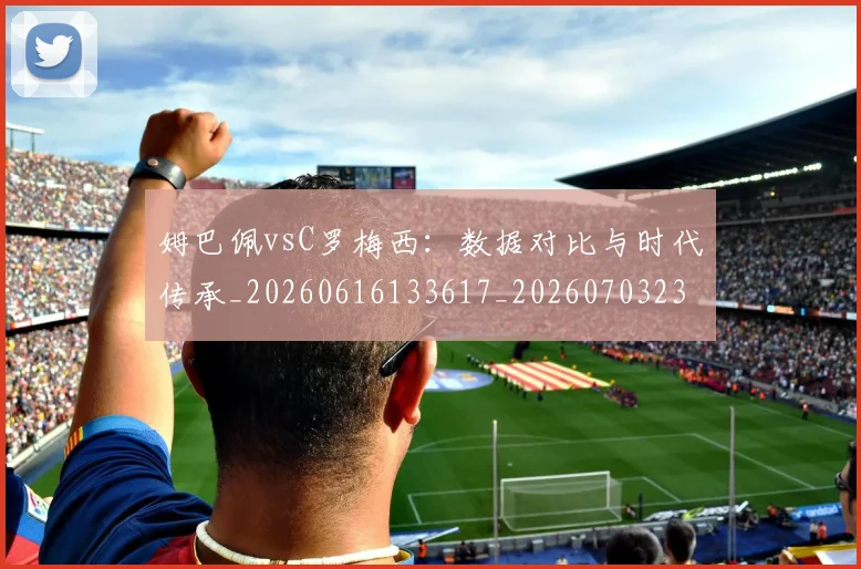 姆巴佩vsC罗梅西：数据对比与时代传承_20260616133617_20260703231114_20260720184257