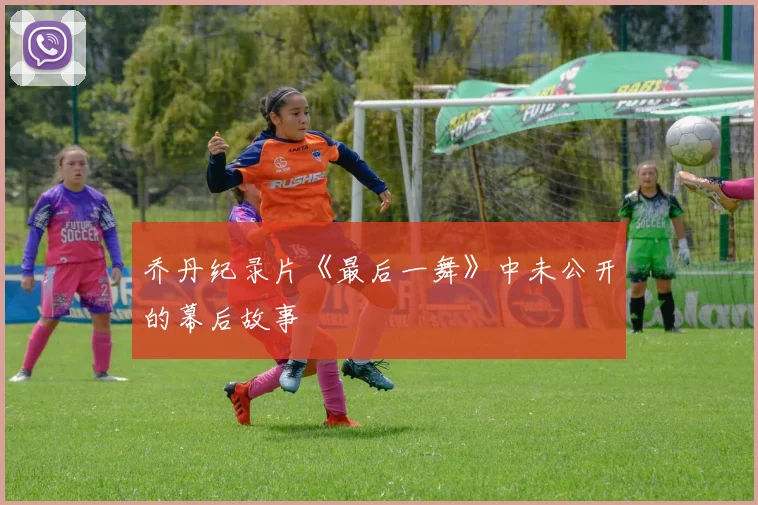 乔丹纪录片《最后一舞》中未公开的幕后故事