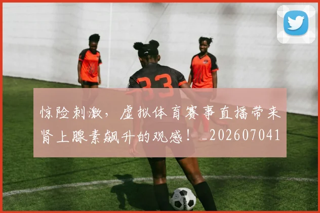 惊险刺激，虚拟体育赛事直播带来肾上腺素飙升的观感！_20260704174422