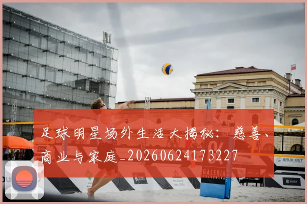 足球明星场外生活大揭秘:慈善、商业与家庭_20260624173227