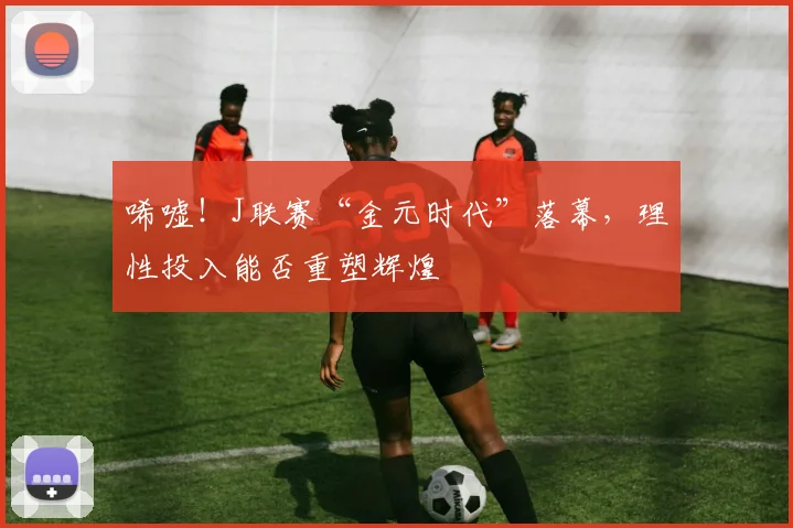唏嘘！J联赛“金元时代”落幕，理性投入能否重塑辉煌