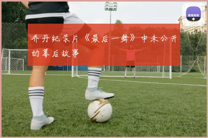 乔丹纪录片《最后一舞》中未公开的幕后故事
