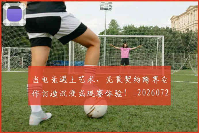 当电竞遇上艺术，无畏契约跨界合作打造沉浸式观赛体验！_20260722155735