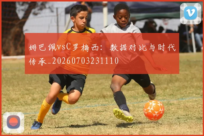 姆巴佩vsC罗梅西：数据对比与时代传承_20260703231110