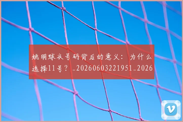 姚明球衣号码背后的意义:为什么选择11号?_20260603221951_20260703232904