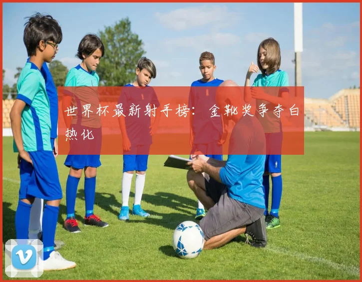 世界杯最新射手榜：金靴奖争夺白热化