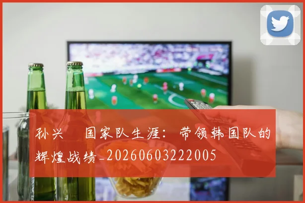 孙兴慜国家队生涯：带领韩国队的辉煌战绩_20260603222005