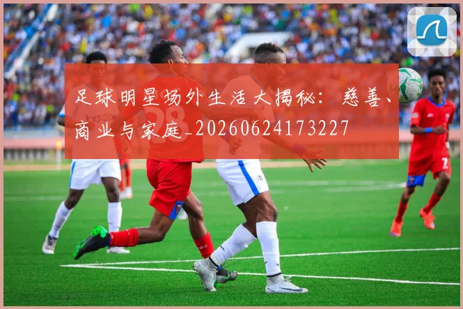 足球明星场外生活大揭秘：慈善、商业与家庭_20260624173227