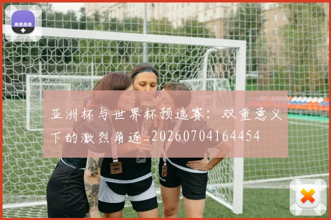 亚洲杯与世界杯预选赛:双重意义下的激烈角逐_20260704164454