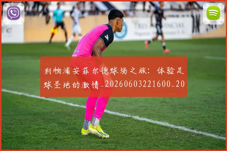 利物浦安菲尔德球场之旅:体验足球圣地的激情_20260603221600_20260703220155