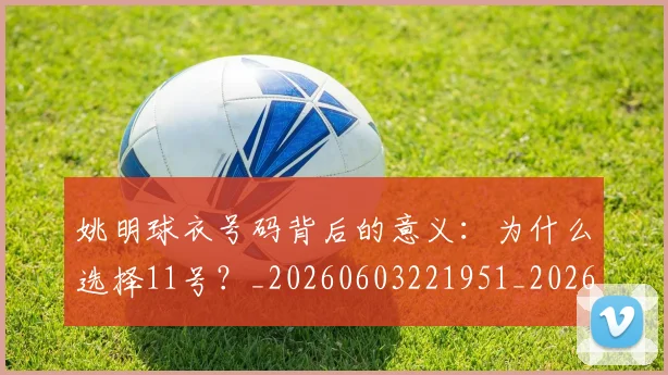 姚明球衣号码背后的意义：为什么选择11号？_20260603221951_20260703232904