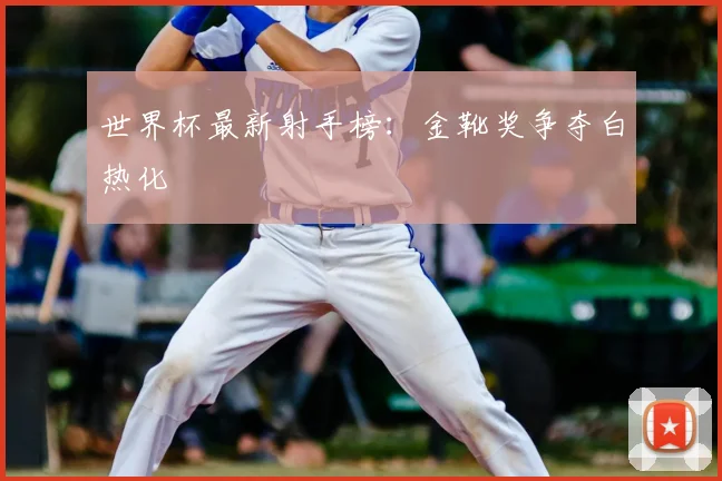 世界杯最新射手榜:金靴奖争夺白热化