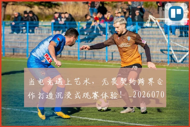 当电竞遇上艺术,无畏契约跨界合作打造沉浸式观赛体验!_20260704172148