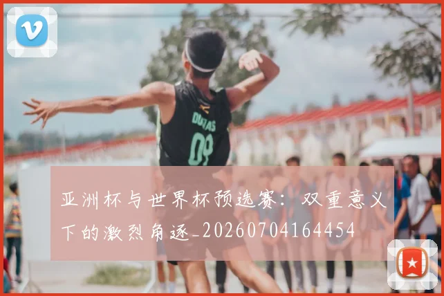 亚洲杯与世界杯预选赛：双重意义下的激烈角逐_20260704164454