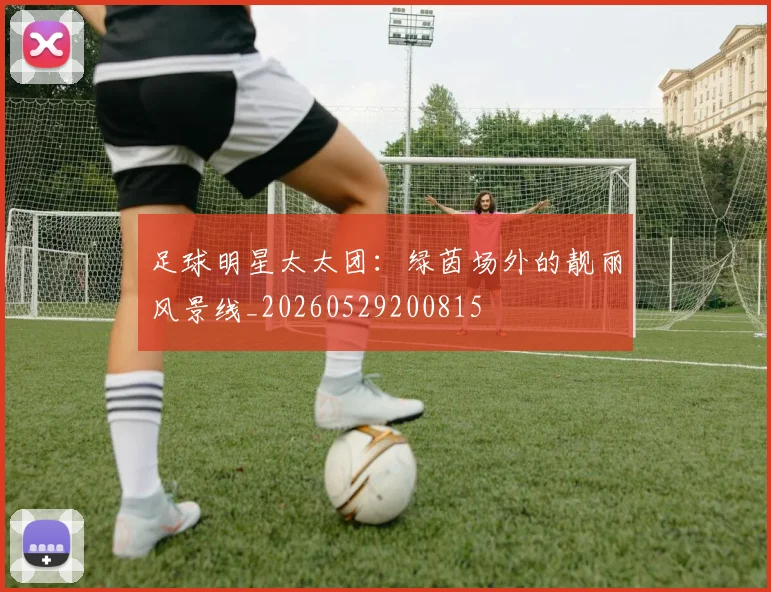 足球明星太太团：绿茵场外的靓丽风景线_20260529200815